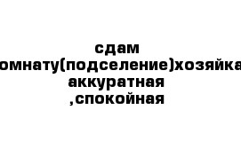 сдам комнату(подселение)хозяйка аккуратная ,спокойная